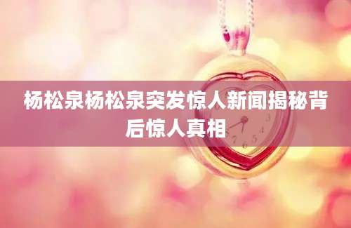 杨松泉杨松泉突发惊人新闻揭秘背后惊人真相