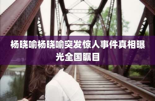 杨晓喻杨晓喻突发惊人事件真相曝光全国瞩目