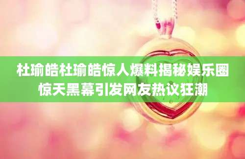 杜瑜皓杜瑜皓惊人爆料揭秘娱乐圈惊天黑幕引发网友热议狂潮