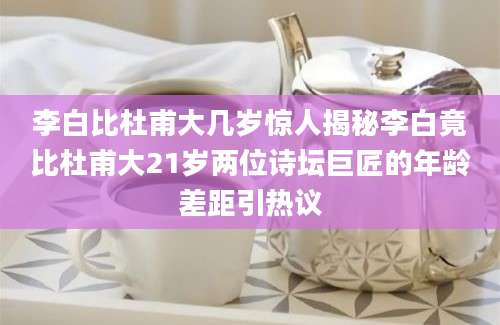 李白比杜甫大几岁惊人揭秘李白竟比杜甫大21岁两位诗坛巨匠的年龄差距引热议