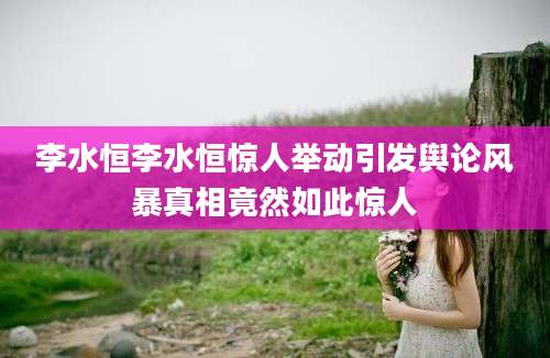 李水恒李水恒惊人举动引发舆论风暴真相竟然如此惊人
