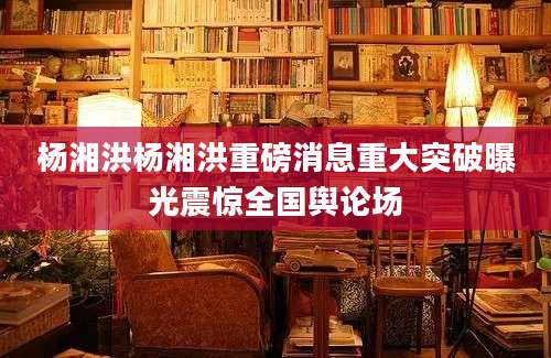 杨湘洪杨湘洪重磅消息重大突破曝光震惊全国舆论场
