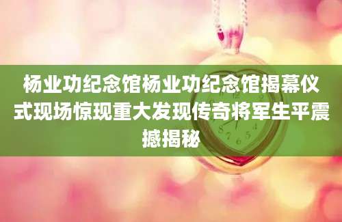 杨业功纪念馆杨业功纪念馆揭幕仪式现场惊现重大发现传奇将军生平震撼揭秘