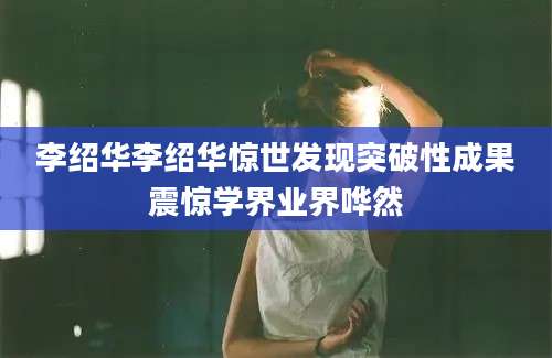 李绍华李绍华惊世发现突破性成果震惊学界业界哗然