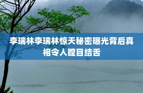 李瑞林李瑞林惊天秘密曝光背后真相令人瞠目结舌