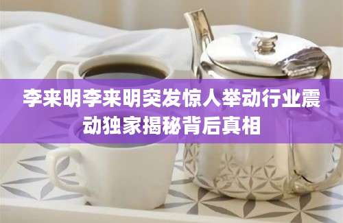 李来明李来明突发惊人举动行业震动独家揭秘背后真相