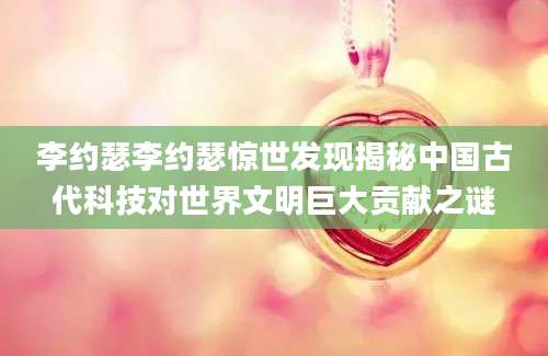 李约瑟李约瑟惊世发现揭秘中国古代科技对世界文明巨大贡献之谜