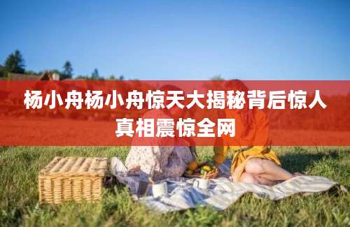 杨小舟杨小舟惊天大揭秘背后惊人真相震惊全网