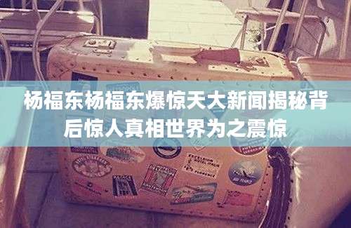 杨福东杨福东爆惊天大新闻揭秘背后惊人真相世界为之震惊
