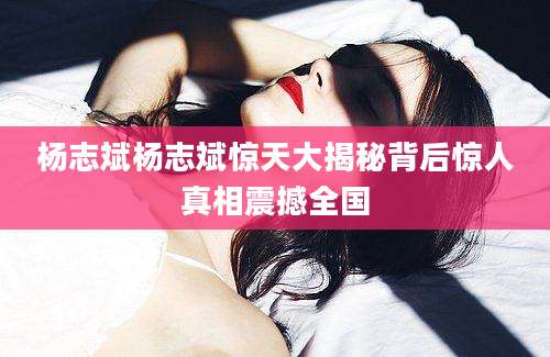 杨志斌杨志斌惊天大揭秘背后惊人真相震撼全国