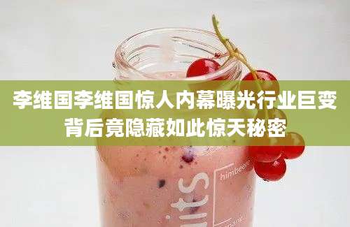 李维国李维国惊人内幕曝光行业巨变背后竟隐藏如此惊天秘密