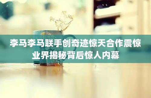 李马李马联手创奇迹惊天合作震惊业界揭秘背后惊人内幕