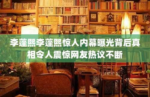 李蓬熙李蓬熙惊人内幕曝光背后真相令人震惊网友热议不断