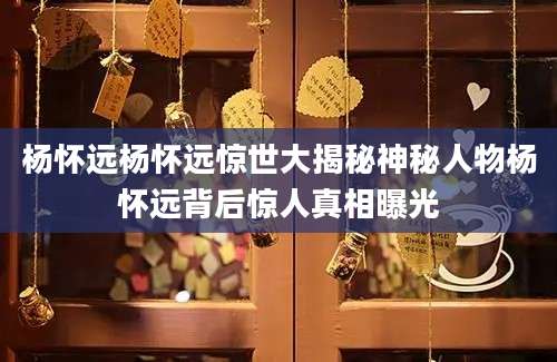 杨怀远杨怀远惊世大揭秘神秘人物杨怀远背后惊人真相曝光