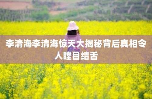 李清海李清海惊天大揭秘背后真相令人瞠目结舌