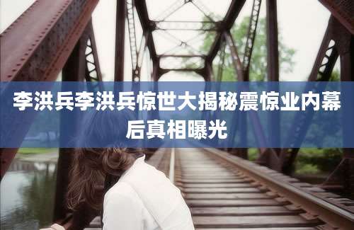李洪兵李洪兵惊世大揭秘震惊业内幕后真相曝光