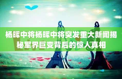 杨晖中将杨晖中将突发重大新闻揭秘军界巨变背后的惊人真相