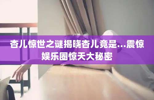 杏儿惊世之谜揭晓杏儿竟是...震惊娱乐圈惊天大秘密