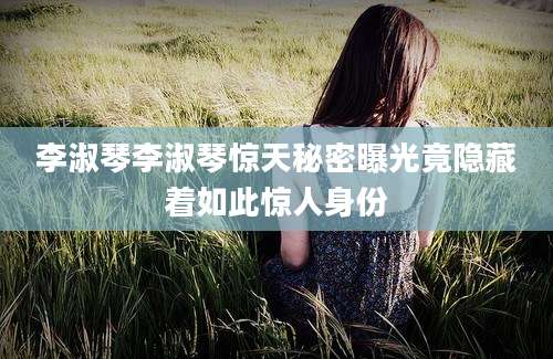 李淑琴李淑琴惊天秘密曝光竟隐藏着如此惊人身份