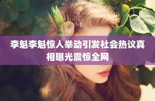 李魁李魁惊人举动引发社会热议真相曝光震惊全网