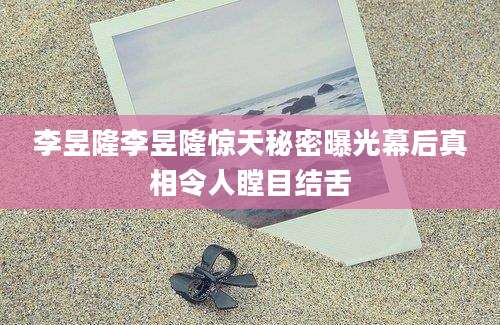 李昱隆李昱隆惊天秘密曝光幕后真相令人瞠目结舌