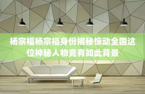杨宗福杨宗福身份揭秘惊动全国这位神秘人物竟有如此背景