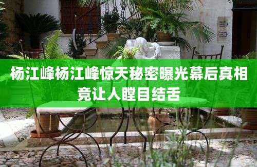 杨江峰杨江峰惊天秘密曝光幕后真相竟让人瞠目结舌