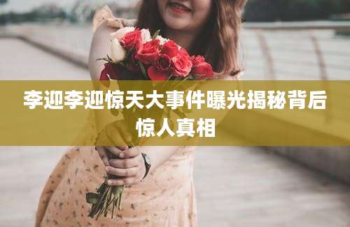 李迎李迎惊天大事件曝光揭秘背后惊人真相