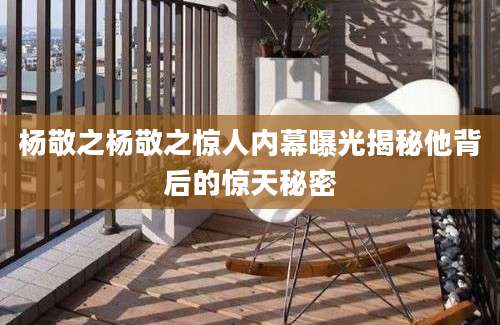 杨敬之杨敬之惊人内幕曝光揭秘他背后的惊天秘密