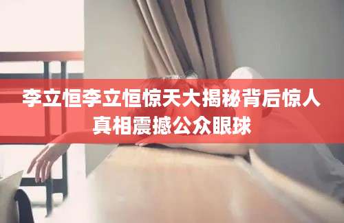 李立恒李立恒惊天大揭秘背后惊人真相震撼公众眼球