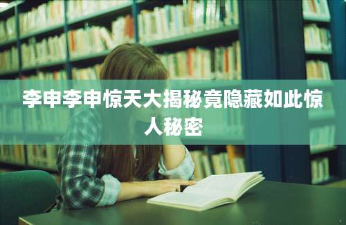 李申李申惊天大揭秘竟隐藏如此惊人秘密