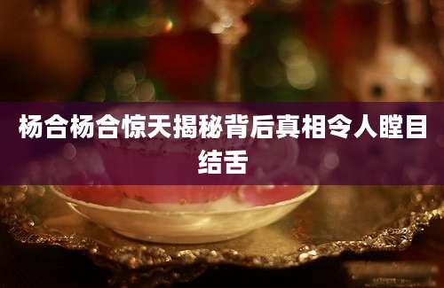 杨合杨合惊天揭秘背后真相令人瞠目结舌