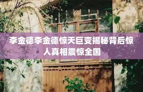 李金德李金德惊天巨变揭秘背后惊人真相震惊全国