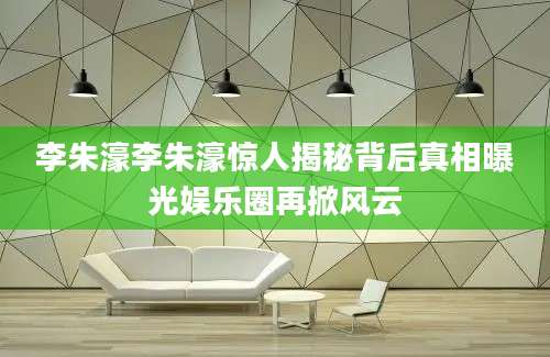 李朱濠李朱濠惊人揭秘背后真相曝光娱乐圈再掀风云
