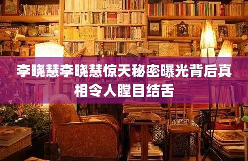李晓慧李晓慧惊天秘密曝光背后真相令人瞠目结舌