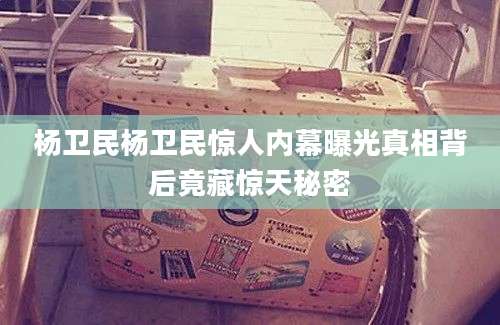 杨卫民杨卫民惊人内幕曝光真相背后竟藏惊天秘密