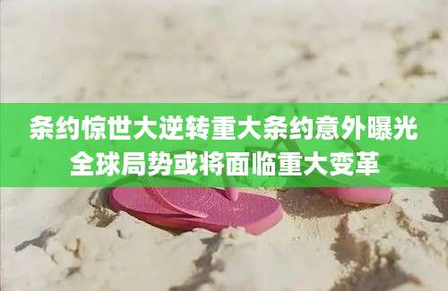 条约惊世大逆转重大条约意外曝光全球局势或将面临重大变革
