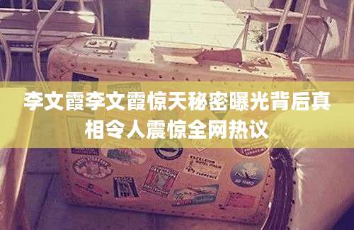 李文霞李文霞惊天秘密曝光背后真相令人震惊全网热议
