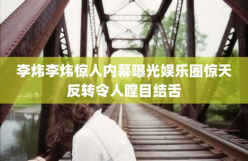 李炜李炜惊人内幕曝光娱乐圈惊天反转令人瞠目结舌