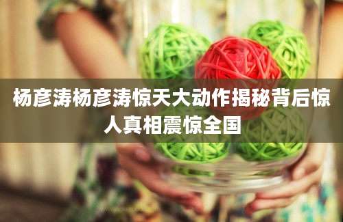 杨彦涛杨彦涛惊天大动作揭秘背后惊人真相震惊全国