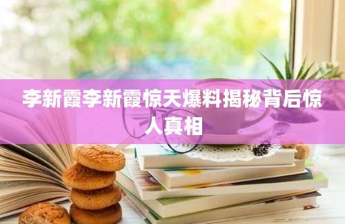 李新霞李新霞惊天爆料揭秘背后惊人真相