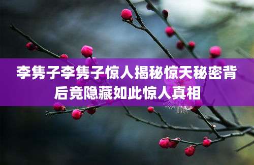 李隽子李隽子惊人揭秘惊天秘密背后竟隐藏如此惊人真相