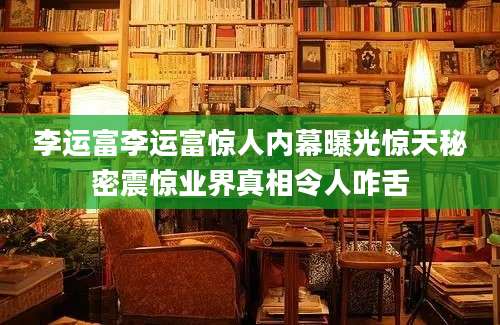 李运富李运富惊人内幕曝光惊天秘密震惊业界真相令人咋舌