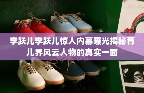 李跃儿李跃儿惊人内幕曝光揭秘育儿界风云人物的真实一面