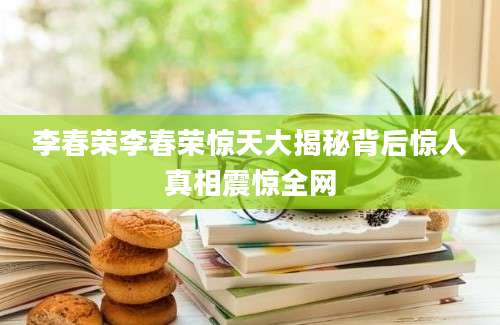 李春荣李春荣惊天大揭秘背后惊人真相震惊全网