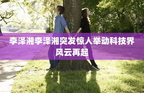李泽湘李泽湘突发惊人举动科技界风云再起