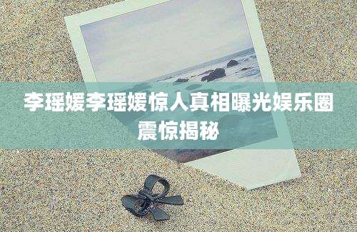李瑶媛李瑶媛惊人真相曝光娱乐圈震惊揭秘