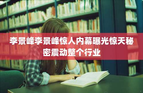 李景峰李景峰惊人内幕曝光惊天秘密震动整个行业
