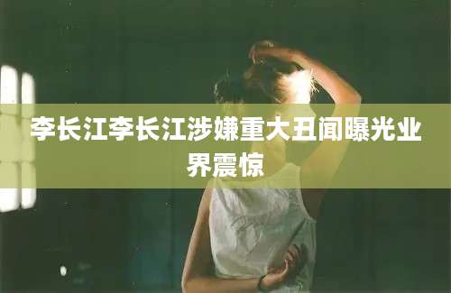 李长江李长江涉嫌重大丑闻曝光业界震惊