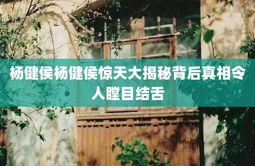 杨健侯杨健侯惊天大揭秘背后真相令人瞠目结舌